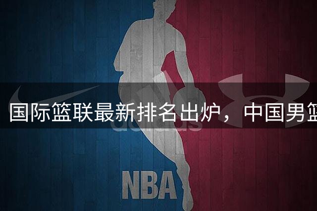 国际篮联最新排名出炉，中国男篮迎利好